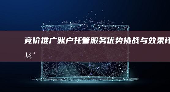 竞价推广账户托管服务：优势、挑战与效果评估